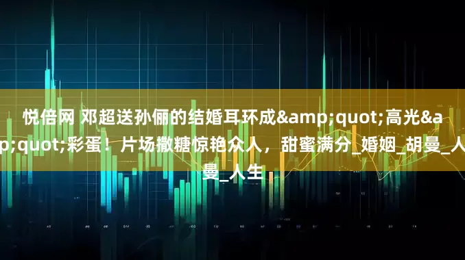 悦倍网 邓超送孙俪的结婚耳环成"高光"彩蛋！片场撒糖惊艳众人，甜蜜满分_婚姻_胡曼_人生