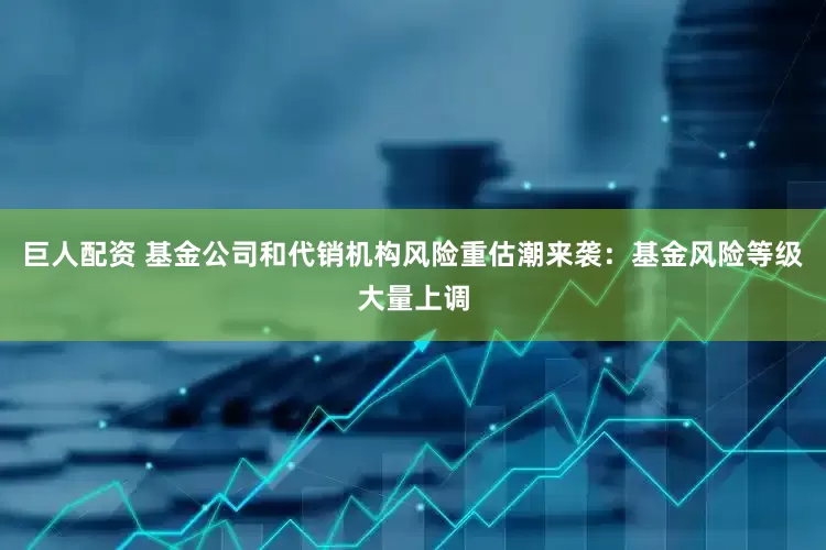巨人配资 基金公司和代销机构风险重估潮来袭：基金风险等级大量上调