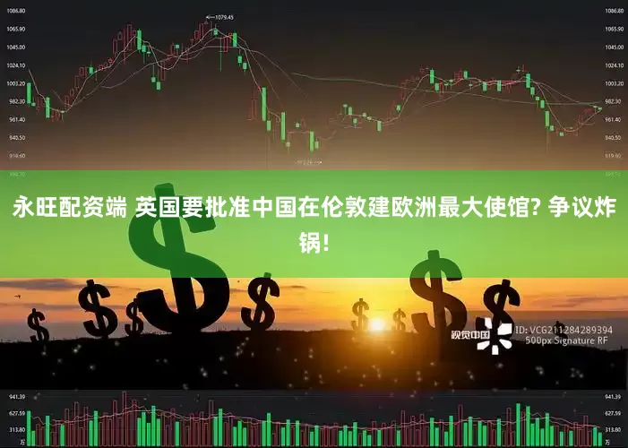 永旺配资端 英国要批准中国在伦敦建欧洲最大使馆? 争议炸锅!