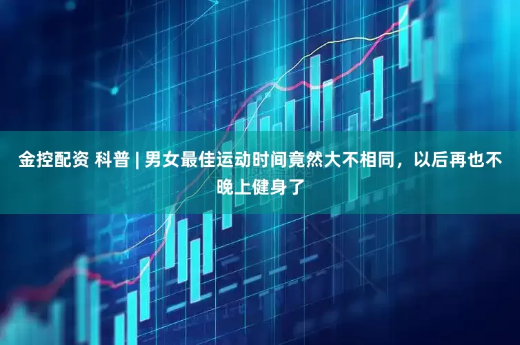 金控配资 科普 | 男女最佳运动时间竟然大不相同，以后再也不晚上健身了