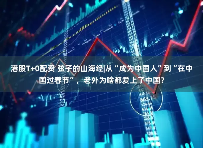 港股T+0配资 弦子的山海经|从“成为中国人”到“在中国过春节”，老外为啥都爱上了中国？