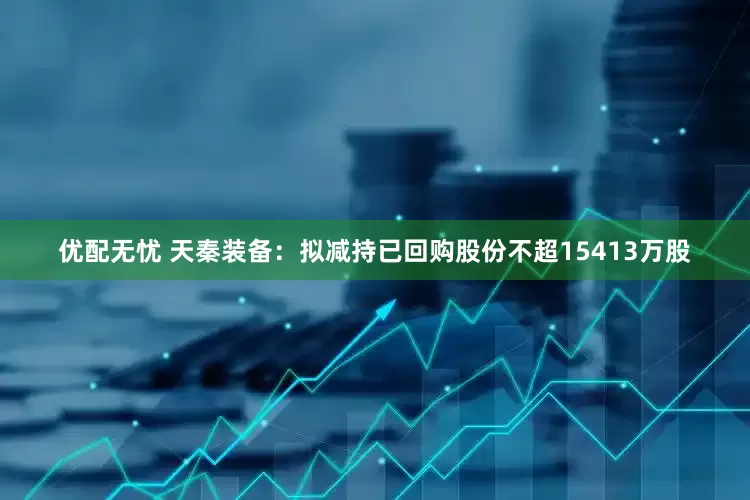 优配无忧 天秦装备：拟减持已回购股份不超15413万股
