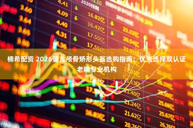 楠希配资 2026婴儿颅骨矫形头盔选购指南：优先选择双认证老牌专业机构